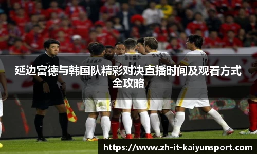 延边富德与韩国队精彩对决直播时间及观看方式全攻略