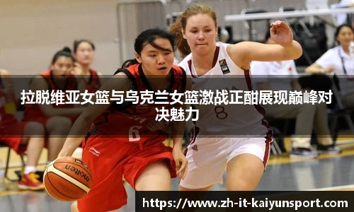 拉脱维亚女篮与乌克兰女篮激战正酣展现巅峰对决魅力