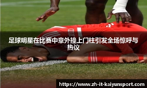 足球明星在比赛中意外撞上门柱引发全场惊呼与热议